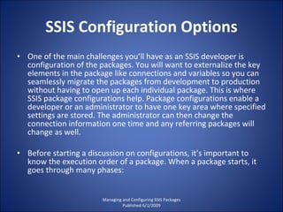 SSIS Configuration Options One of the main challenges you’ll have as an SSIS developer is configuration of the packages. You will want to externalize the key elements in the package like connections and variables so you can seamlessly migrate the packages from development to production without having to open up each individual package. This is where SSIS package configurations help. Package configurations enable a developer or an administrator to have one key area where specified settings are stored. The administrator can then change the connection information one time and any referring packages will change as well. Before starting a discussion on configurations, it’s important to know the execution order of a package. When a package starts, it goes through many phases: Managing and Configuring SSIS Packages Published 6/1/2009 
