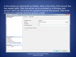 Managing and Configuring SSIS Packages Published 6/1/2009 In this window you will provide an Identity, which is the name of the account that has needed rights. Often this will be, but is not limited to, a Windows user account. Next, you will specify the password used for this account. Then finish creating the credential record by giving it a name. 