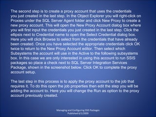 Managing and Configuring SSIS Packages Published 6/1/2009 The second step is to create a proxy account that uses the credentials you just created in the last step. In the Object Explorer you will right-click on Proxies under the SQL Server Agent folder and click New Proxy to create a new proxy account. This will open the New Proxy Account dialog box where you will first input the credentials you just created in the last step. Click the ellipsis next to Credential name to open the Select Credential dialog box. Here you will click Browse to select from the credentials that have already been created. Once you have selected the appropriate credentials click OK twice to return to the New Proxy Account editor. Then select which Subsystems the account will use in the Active to the following subsystems box. In this case we are only interested in using this account to run SSIS packages so place a check next to SQL Server Integration Services Package, shown in the screenshot below. Click OK to complete the proxy account setup. The last step in this process is to apply the proxy account to the job that requires it. To do this open the job properties then edit the step you will be adding the account to. Here you will change the Run as option to the proxy account previously created. 