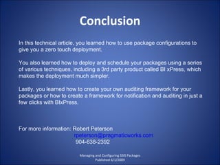 Conclusion Managing and Configuring SSIS Packages Published 6/1/2009 In this technical article, you learned how to use package configurations to give you a zero touch deployment.  You also learned how to deploy and schedule your packages using a series of various techniques, including a 3rd party product called BI xPress, which makes the deployment much simpler.  Lastly, you learned how to create your own auditing framework for your packages or how to create a framework for notification and auditing in just a few clicks with BIxPress. For more information: Robert Peterson [email_address] 904-638-2392 