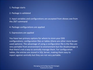 1. Package starts 2. Package is validated 3. Input variables and configurations are accepted from dtexec.exe from the /SET command 4. Package configurations are applied 5. Expressions are applied You have two primary options for where to store your SSIS configurations: configuration files or tables (there are other more lesser-used options). The advantage of using a configuration file is the files are very portable from environment to environment but the disadvantage is that there’s not a way to centrally manage them. For configuration tables, the entries are stored in SQL Server, making them easy to report against centrally but they are not very portable. Managing and Configuring SSIS Packages Published 6/1/2009 