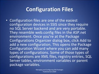 Configuration Files Configuration files are one of the easiest configuration devices in SSIS since they require no SQL Server backend and are very portable. They resemble web.config files in the ASP.net environment. Once you’re at the Package Configurations Organizer dialog box, click Add to add a new configuration. This opens the Package Configuration Wizard where you can add many types of configurations. Some of those types of configurations are XML files, registry entries, SQL Server tables, environment variables or parent package variables. Managing and Configuring SSIS Packages Published 6/1/2009 