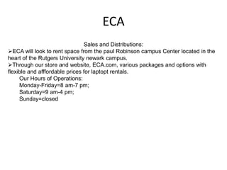 ECA
                                Sales and Distributions:
ECA will look to rent space from the paul Robinson campus Center located in the
heart of the Rutgers University newark campus.
Through our store and website, ECA.com, various packages and options with
flexible and afffordable prices for laptopt rentals.
     Our Hours of Operations:
     Monday-Friday=8 am-7 pm;
     Saturday=9 am-4 pm;
     Sunday=closed
 