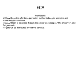 ECA
                                     Promotions:
ECA will use the affordable promotion method to keep its spending and
advertizing to a minimum.
ECA will look to advertise through the school’s newspaper, “The Observer”, and
Rutgers radio.
Flyers will be distributed around the campus.
 