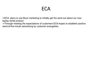 ECA
ECA plans to use Buzz marketing to initially get the word out about our new
laptop rental product.
Through meeting the expectations of customers ECA hopes to establish positive
word-of-the-mouth advertizing by customer evangelists.
 