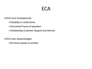 ECA
ECA Core Competencies
   Flexibility in rental terms
   Convenient hours of operation
   Outstanding Customer Support and Service


ECA main disadvantages:
   No direct assess to printers
 