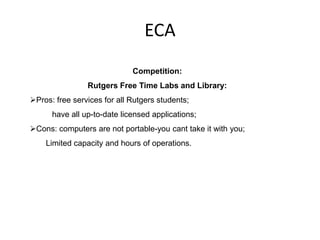 ECA
                             Competition:
                Rutgers Free Time Labs and Library:
Pros: free services for all Rutgers students;
      have all up-to-date licensed applications;
Cons: computers are not portable-you cant take it with you;
    Limited capacity and hours of operations.
 