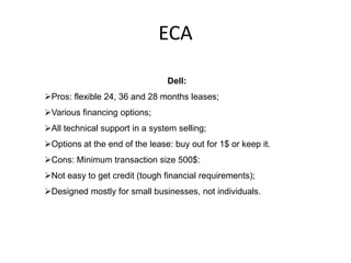 ECA

                                Dell:
Pros: flexible 24, 36 and 28 months leases;
Various financing options;
All technical support in a system selling;
Options at the end of the lease: buy out for 1$ or keep it.
Cons: Minimum transaction size 500$:
Not easy to get credit (tough financial requirements);
Designed mostly for small businesses, not individuals.
 