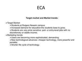 ECA
                     Target market and Market trends:

Target Market:
   Students at Rutgers Newark campus;
   Increased demand for education-the students base to grow;
   Students are very price sensitive: part- or entry-level jobs with no
   discretionary or stable income;
Marketing trends:
   Users are becoming more sophisticated, demanding;
   New technological advances: cheaper technology, more powerful and
   portable;
   Shorter life cycle of technology.
 
