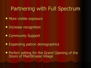 Partnering   with Full Spectrum More visible exposure Increase recognition Community Support  Expanding patron demographics Perfect setting for the Grand Opening of the Doors of MainStrasse Village 