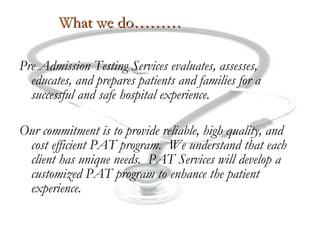 What we do……… Pre Admission Testing Services evaluates, assesses, educates, and prepares patients and families for a successful and safe hospital experience. Our commitment is to provide reliable, high quality, and cost efficient PAT program.  We understand that each client has unique needs.  PAT Services will develop a customized PAT program to enhance the patient experience. 