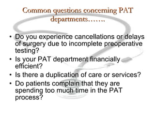 Common questions concerning PAT departments……. Do you experience cancellations or delays of surgery due to incomplete preoperative testing? Is your PAT department financially efficient? Is there a duplication of care or services? Do patients complain that they are spending too much time in the PAT process? 