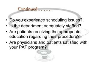 Continued……… Do you experience scheduling issues? Is the department adequately staffed? Are patients receiving the appropriate education regarding their procedure? Are physicians and patients satisfied with your PAT program? 