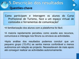 A familiarização dos alunos com a plataforma foi fácil. A maioria rapidamente percebeu como acedia aos recursos, comunicava e interagia nos fóruns ou enviava as actividades. Após análise dos resultados podemos concluir que um pequeno grupo (15,4%) se sentia menos confortável e menos autónomos em relação ao projecto. Necessitavam de mais apoio até conseguir realizar as actividades autonomamente.  O O Como participam e interagem os alunos do Curso Profissional de Turismo, face a um espaço virtual de conteúdos e ferramentas de comunicação? 