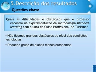 Não tivemos grandes obstáculos ao nível das condições tecnologias Pequeno grupo de alunos menos autónomos. O O Quais as dificuldades e obstáculos que o professor encontra na experimentação da metodologia  Blended-learning  com alunos do Curso Profissional de Turismo? 
