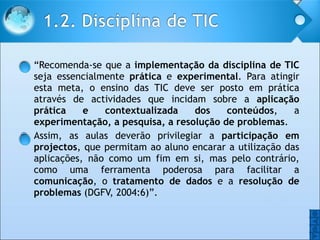 “ Recomenda-se que a  implementação da disciplina de TIC  seja essencialmente  prática  e  experimental . Para atingir esta meta, o ensino das TIC deve ser posto em prática através de actividades que incidam sobre a  aplicação prática e contextualizada dos conteúdos , a  experimentação, a pesquisa, a resolução de problemas .  Assim, as aulas deverão privilegiar a  participação em projectos , que permitam ao aluno encarar a utilização das aplicações, não como um fim em si, mas pelo contrário, como uma ferramenta poderosa para facilitar a  comunicação , o  tratamento de dados  e a  resolução de problemas  (DGFV, 2004:6)”.  O O 