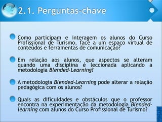 Como participam e interagem os alunos do Curso Profissional de Turismo, face a um espaço virtual de conteúdos e ferramentas de comunicação? Em relação aos alunos, que aspectos se alteram quando uma disciplina é leccionada aplicando a metodologia  Blended-Learning ? A metodologia  Blended-Learning  pode alterar a relação pedagógica com os alunos?  Quais as dificuldades e obstáculos que o professor encontra na experimentação da metodologia  Blended-learning  com alunos do Curso Profissional de Turismo? O O 