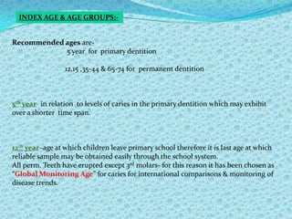 BASIC ORAL HEALTH SURVEYS:-Are defined as survey to collect the basic information about oral disease status & treatment needs that is needed for planning or monitoring oral health care programmes.noteSurveys are not designed to collect information about clinical effectiveness of different preventive or care procedures or etiological factors affecting disease distribution or severity.
