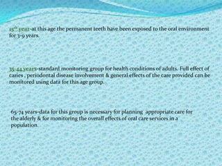 However the information obtained can be used for monitoring the effectiveness of oral care services.OBJECTIVES OF ORAL HEALTH SURVEYS:-Initially to provide a full picture of the oral health status & needs of a population.Subsequently to monitor changes in disease levels or  patterns.
