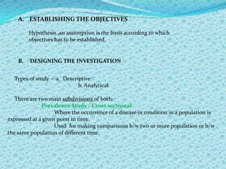 In this way reliable & clinically relevant information for planning is obtained at minimum expense.It is suitable  for obtaining the following information:-The overall prevalence of the common oral diseases & conditions affecting the population.Variations in disease in the population enable case needs for different age groups to be determined, to provide information about severity & progression of disease & to give an indication as to whether the levels are  increasing or decreasing.PREVALENCERefers to all current cases(old & new) existing at a given point in time or over a period of time in a given population.