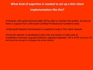 What kind of expertise is needed to set up a thin client
                         implementation like this?


•A librarian with good technical skills will be able to maintain the system, as long as
there is support from a Microsoft Certified Professional if problems arise.

•A Microsoft Network Administrator is needed to build a Thin client network.

•Once the network is developed it take only one person to take care of
(installation,hardware upgrade,Software upgrade,helpdesk) 100`s of PC.Common PC
skill would be enough to manages the whole network
 