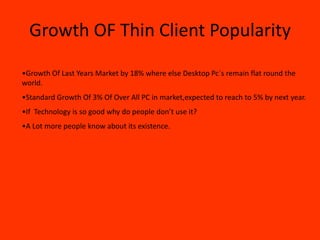 Growth OF Thin Client Popularity

•Growth Of Last Years Market by 18% where else Desktop Pc`s remain flat round the
world.
•Standard Growth Of 3% Of Over All PC in market,expected to reach to 5% by next year.
•If Technology is so good why do people don’t use it?
•A Lot more people know about its existence.
 