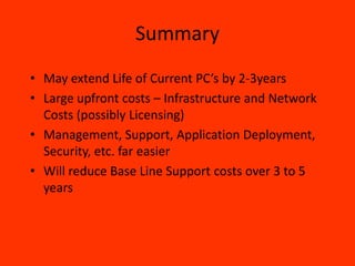 Summary
• May extend Life of Current PC’s by 2-3years
• Large upfront costs – Infrastructure and Network
  Costs (possibly Licensing)
• Management, Support, Application Deployment,
  Security, etc. far easier
• Will reduce Base Line Support costs over 3 to 5
  years
 