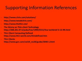 Supporting Information References
-   http://www.citrix.com/solutions/
-   http://www.tweakcitrix.com/
-   http://www.thethin.net/
-   The Skinny on Thin-client Technology
    http://208.201.97.5/pubs/fcw/1999/0315/fcw-techbrief-3-15-99.html
-   Thin Client Computing Defined
    http://www.thin-world.com/thindefined.htm
-   Thin Clients
    http://www.gcn.com/vol19_no29/guide/3040-1.html
 