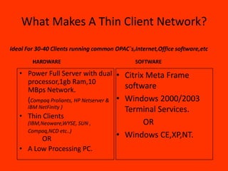 What Makes A Thin Client Network?

Ideal For 30-40 Clients running common OPAC`s,Internet,Office software,etc

        HARDWARE                              SOFTWARE

   • Power Full Server with dual • Citrix Meta Frame
     processor,1gb Ram,10
     MBps Network.                       software
     (Compaq Proliants, HP Netserver & • Windows 2000/2003
      IBM NetFinity )
                                         Terminal Services.
   • Thin Clients
      (IBM,Neoware,WYSE, SUN ,               OR
      Compaq,NCD etc..)
         OR                            • Windows CE,XP,NT.
   • A Low Processing PC.
 