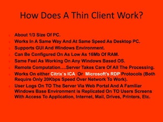 How Does A Thin Client Work?
   About 1/3 Size Of PC.
   Works In A Same Way And At Same Speed As Desktop PC.
   Supports GUI And Windows Environment.
   Can Be Configured On As Low As 16Mb Of RAM.
   Same Feel As Working On Any Windows Based OS.
   Remote Computation….Server Takes Care Of All The Processing.
   Works On either Citrix`s ICA Or Microsoft's RDP Protocols (Both
    Require Only 20Kbps Speed Over Network To Work).
   User Logs On TO The Server Via Web Portal And A Familiar
    Windows Base Environment is Replicated On TO Users Screens
    With Access To Application, Internet, Mail, Drives, Printers, Etc.
 