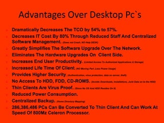 Advantages Over Desktop Pc`s
   Dramatically Decreases The TCO by 54% to 57%.
   Decreases IT Cost By 80% Through Reduced Staff And Centralized
    Software Management. (Does not Crash, NO Help DESK)
   Greatly Simplifies The Software Upgrade Over The Network.
   Eliminates The Hardware Upgrades On Client Side.
   Increases End User Productivity. (Limited Access To Authorized Applications & Storage)
   Increased Life Time Of Client. (NO Moving Part ,Less Power Usage)
   Provides Higher Security. (Authentication, virus protection, data on server, theft).
   No Access To HDD, FDD, CD-ROMS. (Avoids Downloads, installations, Junk Data on to the HDD)
   Thin Clients Are Virus Proof. (Since No OS And HDD Resides On It)
   Reduced Power Consumption.
   Centralized Backup. (Home Directory Mapping)
   286,386,486 PCs Can Be Converted To Thin Client And Can Work At
    Speed Of 800Mz Celeron Processor.
 