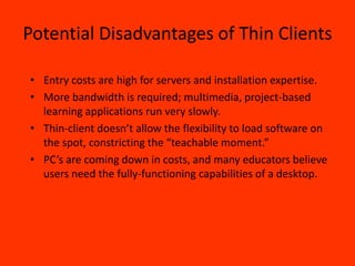 Potential Disadvantages of Thin Clients

• Entry costs are high for servers and installation expertise.
• More bandwidth is required; multimedia, project-based
  learning applications run very slowly.
• Thin-client doesn’t allow the flexibility to load software on
  the spot, constricting the “teachable moment.”
• PC’s are coming down in costs, and many educators believe
  users need the fully-functioning capabilities of a desktop.
 