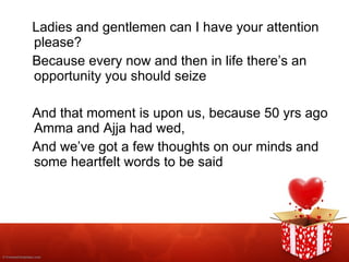 Ladies and gentlemen can I have your attention please? Because every now and then in life there’s an opportunity you should seize And that moment is upon us, because 50 yrs ago Amma and Ajja had wed, And we’ve got a few thoughts on our minds and some heartfelt words to be said 