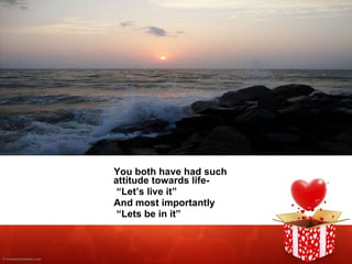 You both have had such attitude towards life-  “ Let’s live it” And most importantly “ Lets be in it” 