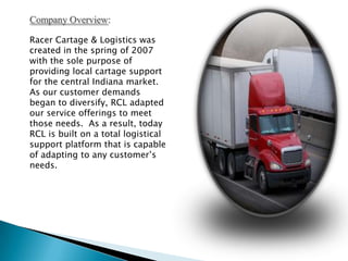 Company Overview:Racer Cartage & Logistics was created in the spring of 2007 with the sole purpose of providing local cartage support for the central Indiana market.  As our customer demands began to diversify, RCL adapted our service offerings to meet those needs.  As a result, today RCL is built on a total logistical support platform that is capable of adapting to any customer’s needs.  