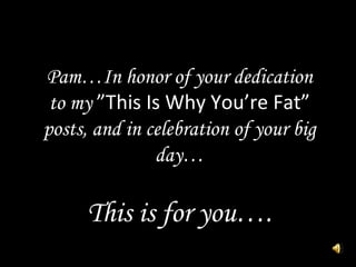 Pam…In honor of your dedication to my  ”This Is Why You’re Fat”  posts, and in celebration of your big day… This is for you…. 