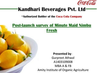 Kandhari Beverages Pvt. Ltd-Authorized Bottler of the Coca Cola CompanyPost-launch survey of Minute Maid Nimbu Fresh Presented by : GurpreetAthwal A1403109008 MBA A & FB Amity Institute of Organic Agriculture 