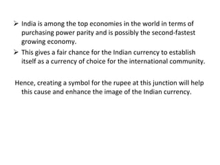 India is among the top economies in the world in terms of purchasing power parity and is possibly the second-fastest growing economy.  This gives a fair chance for the Indian currency to establish itself as a currency of choice for the international community. Hence, creating a symbol for the rupee at this junction will help this cause and enhance the image of the Indian currency.  