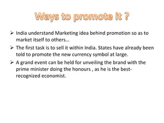 India understand Marketing idea behind promotion so as to market itself to others…  The first task is to sell it within India. States have already been told to promote the new currency symbol at large.  A grand event can be held for unveiling the brand with the prime minister doing the honours , as he is the best-recognized economist.  