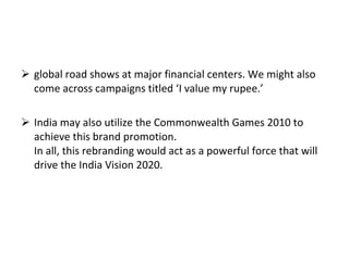 global road shows at major financial centers. We might also come across campaigns titled ‘I value my rupee.’ India may also utilize the Commonwealth Games 2010 to achieve this brand promotion. In all, this rebranding would act as a powerful force that will drive the India Vision 2020.  
