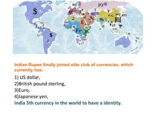1) US dollar,  2)British pound sterling,  3)Euro, 4)Japanese yen, India 5th currency in the world to have a identity.   Indian Rupee finally joined elite club of currencies, which currently has: 