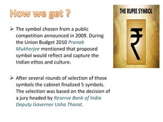 The symbol chosen from a public competition announced in 2009. During the Union Budget 2010  Pranab Mukherjee   mentioned that proposed symbol would reflect and capture the Indian ethos and culture. After several rounds of selection of those symbols the cabinet finalized 5 symbols. The selection was based on the decision of a jury headed by  Reserve Bank of India Deputy Governor Usha Thorat.  