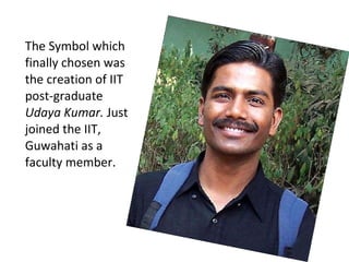 The Symbol which finally chosen was the creation of IIT post-graduate  Udaya Kumar.  Just joined the IIT, Guwahati as a faculty member.  