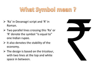 ‘ Ra’ in Devanagri script and ‘R’ in Roman.  Two parallel lines crossing this ‘Ra’ or ‘R’ denote the symbol “is equal to” one Indian rupee. It also denotes the stability of the economy. The design is based on the tricolour, with two lines at the top and white space in between.  