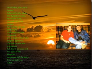 Our Father, who art in
heaven,
hallowed be thy name.
Thy Kingdom come,
thy will be done,
on earth as it is in
heaven.
Give us this day our
daily bread.
And forgive us our
trespasses,
as we forgive those who
trespass against us.
And lead us not into
temptation,
but deliver us from evil.
For thine is the
kingdom,
the power and the glory,
for ever and ever.
Amen.