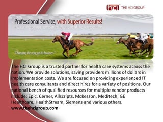 The HCI Group is a trusted partner for health care systems across the nation. We provide solutions, saving providers millions of dollars in implementation costs. We are focused on providing experienced IT health care consultants and direct hires for a variety of positions. Our national bench of qualified resources for multiple vendor products include: Epic, Cerner, Allscripts, McKesson, Meditech, GE Healthcare, HealthStream, Siemens and various others. www.thehcigroup.com 