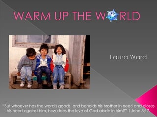 WARM UP THE W    RLD Laura Ward “But whoever has the world's goods, and beholds his brother in need and closes his heart against him, how does the love of God abide in him?” 1 John 3:17.  
