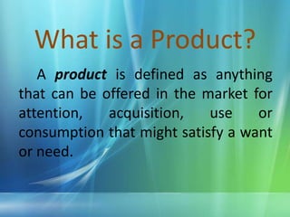 What is a Product? 		A product is defined as anything    that can be offered in the market for attention, acquisition, use or consumption that might satisfy a want or need.
