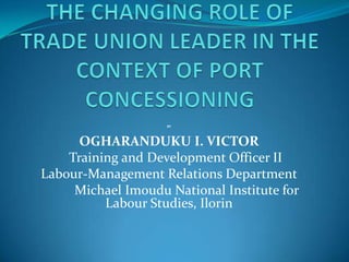 THE CHANGING ROLE OF TRADE UNION LEADER IN THE CONTEXT OF PORT CONCESSIONINGBYOGHARANDUKU I. VICTORTraining and Development Officer IILabour-Management Relations DepartmentMichael Imoudu National Institute for Labour Studies, Ilorin