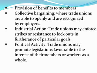 3.0	Traditional Role of Trade Unions 	Leaders	Briefly put, trade unions are organizations 	of workers who have boarded themselves 	to achieve common goals in key areas and 	working conditions.  The trade union 	through its leadership, bargains with the 	employer on behalf of union members 	(rank and file members) and negotiates 	labour contracts (collective bargaining) 	with employers. 